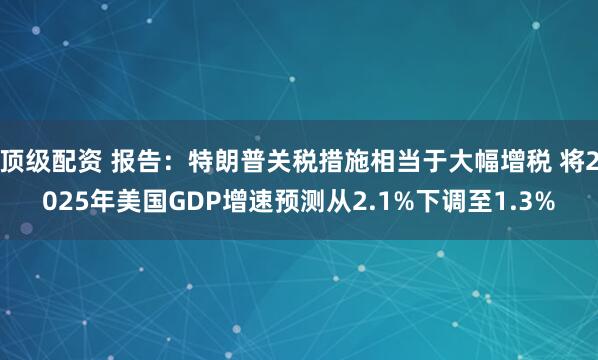 顶级配资 报告：特朗普关税措施相当于大幅增税 将2025年美国GDP增速预测从2.1%下调至1.3%