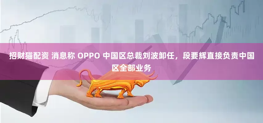 招财猫配资 消息称 OPPO 中国区总裁刘波卸任，段要辉直接负责中国区全部业务
