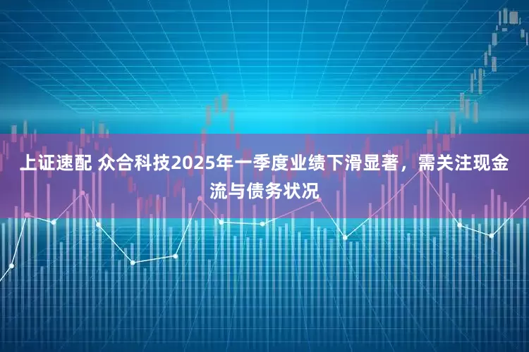 上证速配 众合科技2025年一季度业绩下滑显著，需关注现金流与债务状况