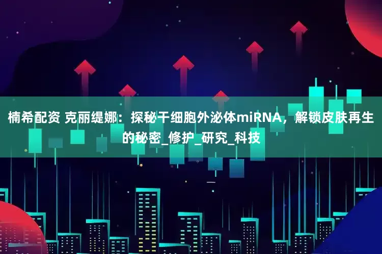楠希配资 克丽缇娜：探秘干细胞外泌体miRNA，解锁皮肤再生的秘密_修护_研究_科技