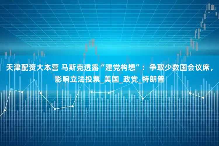 天津配资大本营 马斯克透露“建党构想”：争取少数国会议席，影响立法投票_美国_政党_特朗普
