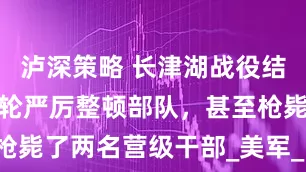 泸深策略 长津湖战役结束后，宋时轮严厉整顿部队，甚至枪毙了两名营级干部_美军_战斗_兵团