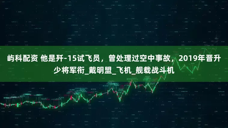 屿科配资 他是歼-15试飞员，曾处理过空中事故，2019年晋升少将军衔_戴明盟_飞机_舰载战斗机
