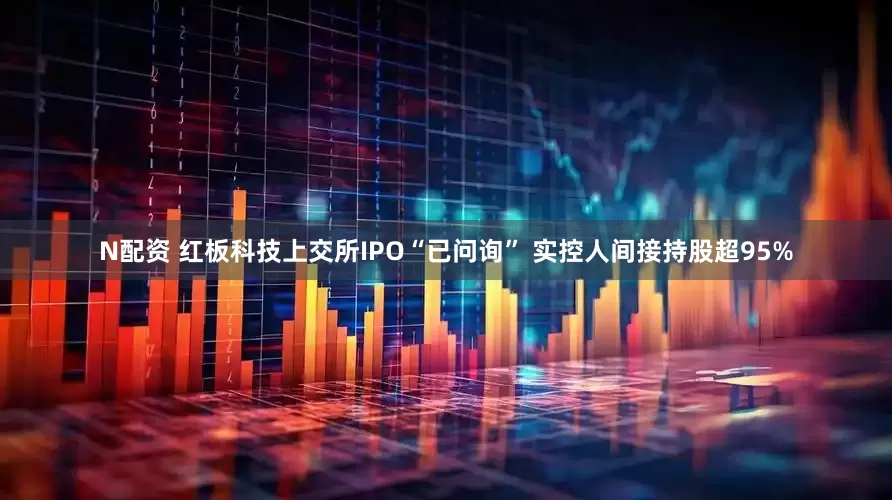 N配资 红板科技上交所IPO“已问询” 实控人间接持股超95%