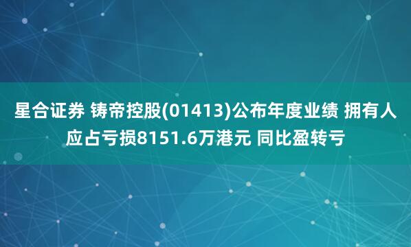 星合证券 铸帝控股(01413)公布年度业绩 拥有人应占亏损8151.6万港元 同比盈转亏