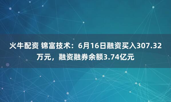 火牛配资 锦富技术：6月16日融资买入307.32万元，融资融券余额3.74亿元
