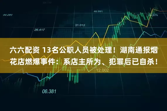 六六配资 13名公职人员被处理！湖南通报烟花店燃爆事件：系店主所为、犯罪后已自杀！