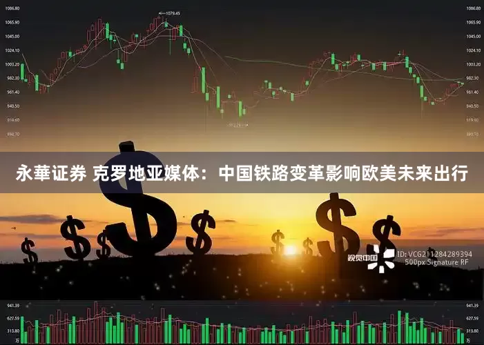 永華证券 克罗地亚媒体：中国铁路变革影响欧美未来出行