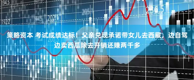 策略资本 考试成绩达标！父亲兑现承诺带女儿去西藏，边自驾边卖西瓜除去开销还赚两千多